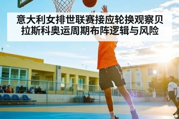 意大利女排世联赛接应轮换观察贝拉斯科奥运周期布阵逻辑与风险